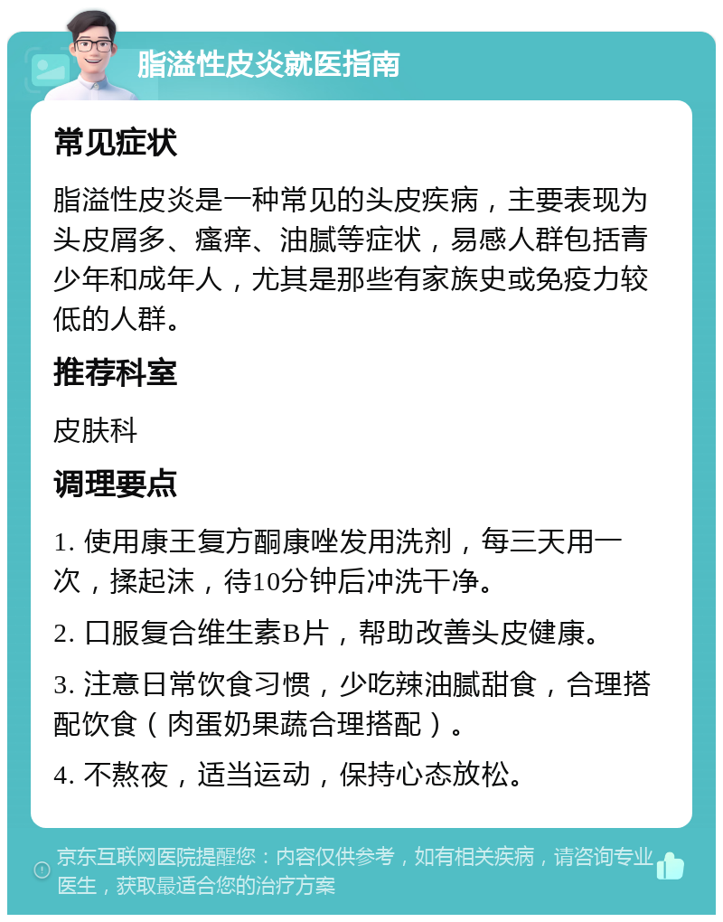 脂溢性皮炎就医指南 常见症状 脂溢性皮炎是一种常见的头皮疾病，主要表现为头皮屑多、瘙痒、油腻等症状，易感人群包括青少年和成年人，尤其是那些有家族史或免疫力较低的人群。 推荐科室 皮肤科 调理要点 1. 使用康王复方酮康唑发用洗剂，每三天用一次，揉起沫，待10分钟后冲洗干净。 2. 口服复合维生素B片，帮助改善头皮健康。 3. 注意日常饮食习惯，少吃辣油腻甜食，合理搭配饮食（肉蛋奶果蔬合理搭配）。 4. 不熬夜，适当运动，保持心态放松。