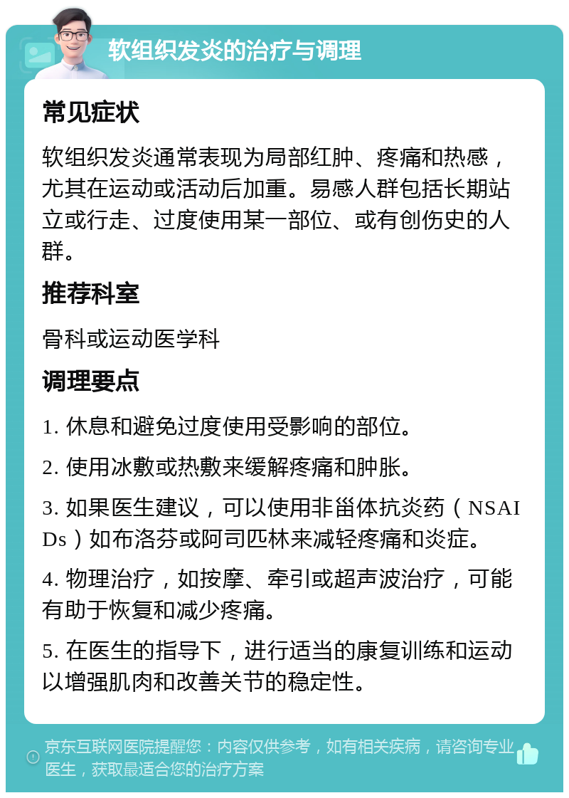 软组织发炎的治疗与调理 常见症状 软组织发炎通常表现为局部红肿、疼痛和热感，尤其在运动或活动后加重。易感人群包括长期站立或行走、过度使用某一部位、或有创伤史的人群。 推荐科室 骨科或运动医学科 调理要点 1. 休息和避免过度使用受影响的部位。 2. 使用冰敷或热敷来缓解疼痛和肿胀。 3. 如果医生建议，可以使用非甾体抗炎药（NSAIDs）如布洛芬或阿司匹林来减轻疼痛和炎症。 4. 物理治疗，如按摩、牵引或超声波治疗，可能有助于恢复和减少疼痛。 5. 在医生的指导下，进行适当的康复训练和运动以增强肌肉和改善关节的稳定性。