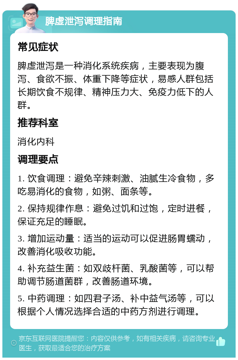 脾虚泄泻调理指南 常见症状 脾虚泄泻是一种消化系统疾病，主要表现为腹泻、食欲不振、体重下降等症状，易感人群包括长期饮食不规律、精神压力大、免疫力低下的人群。 推荐科室 消化内科 调理要点 1. 饮食调理：避免辛辣刺激、油腻生冷食物，多吃易消化的食物，如粥、面条等。 2. 保持规律作息：避免过饥和过饱，定时进餐，保证充足的睡眠。 3. 增加运动量：适当的运动可以促进肠胃蠕动，改善消化吸收功能。 4. 补充益生菌：如双歧杆菌、乳酸菌等，可以帮助调节肠道菌群，改善肠道环境。 5. 中药调理：如四君子汤、补中益气汤等，可以根据个人情况选择合适的中药方剂进行调理。