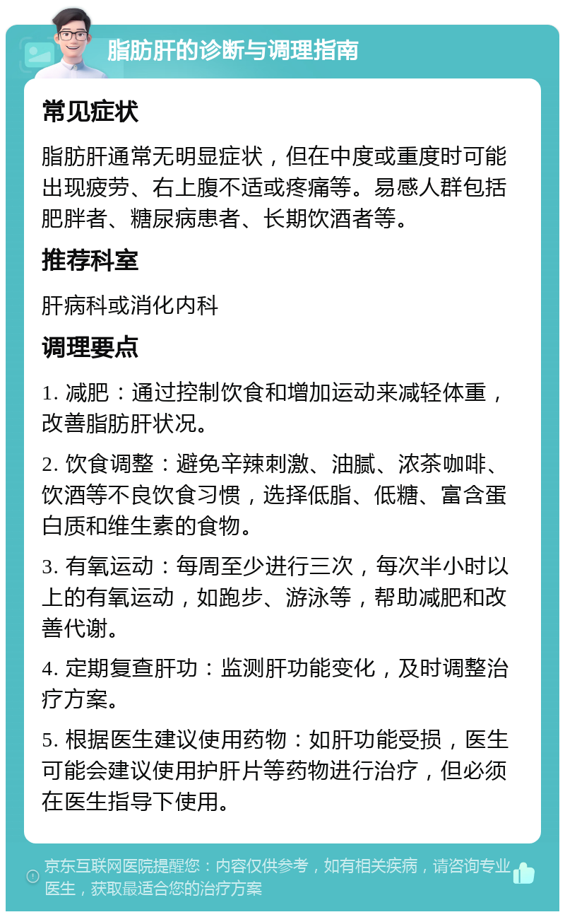 脂肪肝的诊断与调理指南 常见症状 脂肪肝通常无明显症状，但在中度或重度时可能出现疲劳、右上腹不适或疼痛等。易感人群包括肥胖者、糖尿病患者、长期饮酒者等。 推荐科室 肝病科或消化内科 调理要点 1. 减肥：通过控制饮食和增加运动来减轻体重，改善脂肪肝状况。 2. 饮食调整：避免辛辣刺激、油腻、浓茶咖啡、饮酒等不良饮食习惯，选择低脂、低糖、富含蛋白质和维生素的食物。 3. 有氧运动：每周至少进行三次，每次半小时以上的有氧运动，如跑步、游泳等，帮助减肥和改善代谢。 4. 定期复查肝功：监测肝功能变化，及时调整治疗方案。 5. 根据医生建议使用药物：如肝功能受损，医生可能会建议使用护肝片等药物进行治疗，但必须在医生指导下使用。