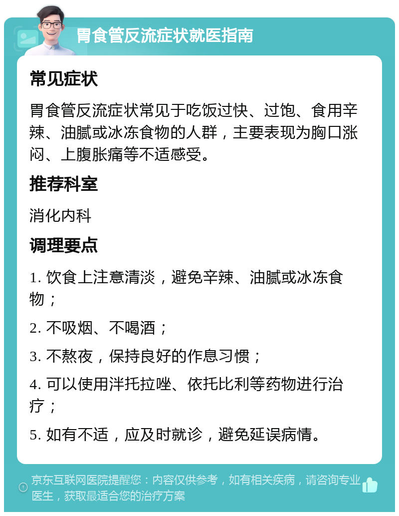 胃食管反流症状就医指南 常见症状 胃食管反流症状常见于吃饭过快、过饱、食用辛辣、油腻或冰冻食物的人群，主要表现为胸口涨闷、上腹胀痛等不适感受。 推荐科室 消化内科 调理要点 1. 饮食上注意清淡，避免辛辣、油腻或冰冻食物； 2. 不吸烟、不喝酒； 3. 不熬夜，保持良好的作息习惯； 4. 可以使用泮托拉唑、依托比利等药物进行治疗； 5. 如有不适，应及时就诊，避免延误病情。