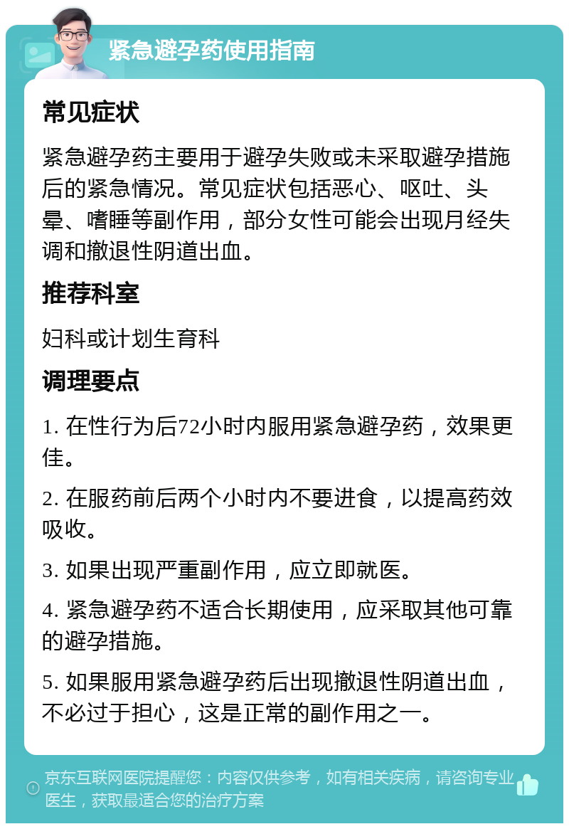 紧急避孕药使用指南 常见症状 紧急避孕药主要用于避孕失败或未采取避孕措施后的紧急情况。常见症状包括恶心、呕吐、头晕、嗜睡等副作用，部分女性可能会出现月经失调和撤退性阴道出血。 推荐科室 妇科或计划生育科 调理要点 1. 在性行为后72小时内服用紧急避孕药，效果更佳。 2. 在服药前后两个小时内不要进食，以提高药效吸收。 3. 如果出现严重副作用，应立即就医。 4. 紧急避孕药不适合长期使用，应采取其他可靠的避孕措施。 5. 如果服用紧急避孕药后出现撤退性阴道出血，不必过于担心，这是正常的副作用之一。