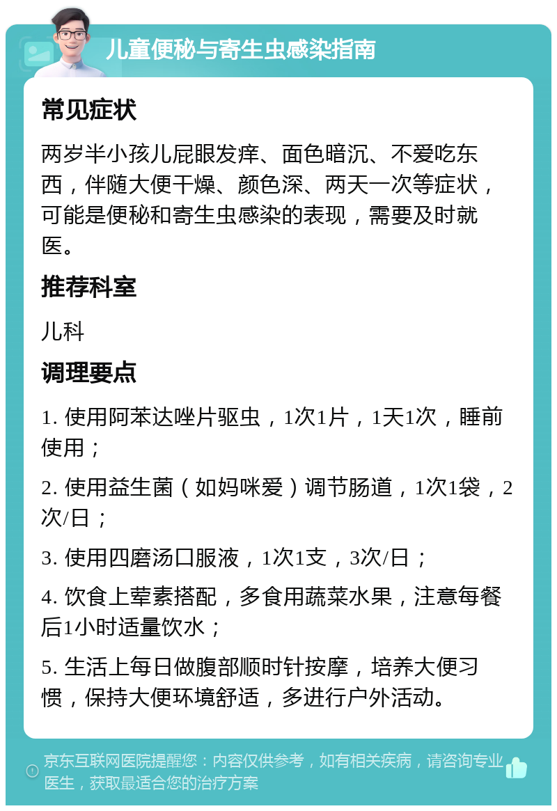 儿童便秘与寄生虫感染指南 常见症状 两岁半小孩儿屁眼发痒、面色暗沉、不爱吃东西，伴随大便干燥、颜色深、两天一次等症状，可能是便秘和寄生虫感染的表现，需要及时就医。 推荐科室 儿科 调理要点 1. 使用阿苯达唑片驱虫，1次1片，1天1次，睡前使用； 2. 使用益生菌（如妈咪爱）调节肠道，1次1袋，2次/日； 3. 使用四磨汤口服液，1次1支，3次/日； 4. 饮食上荤素搭配，多食用蔬菜水果，注意每餐后1小时适量饮水； 5. 生活上每日做腹部顺时针按摩，培养大便习惯，保持大便环境舒适，多进行户外活动。