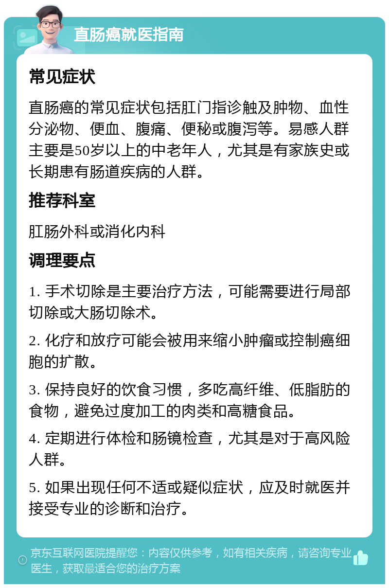 直肠癌就医指南 常见症状 直肠癌的常见症状包括肛门指诊触及肿物、血性分泌物、便血、腹痛、便秘或腹泻等。易感人群主要是50岁以上的中老年人，尤其是有家族史或长期患有肠道疾病的人群。 推荐科室 肛肠外科或消化内科 调理要点 1. 手术切除是主要治疗方法，可能需要进行局部切除或大肠切除术。 2. 化疗和放疗可能会被用来缩小肿瘤或控制癌细胞的扩散。 3. 保持良好的饮食习惯，多吃高纤维、低脂肪的食物，避免过度加工的肉类和高糖食品。 4. 定期进行体检和肠镜检查，尤其是对于高风险人群。 5. 如果出现任何不适或疑似症状，应及时就医并接受专业的诊断和治疗。