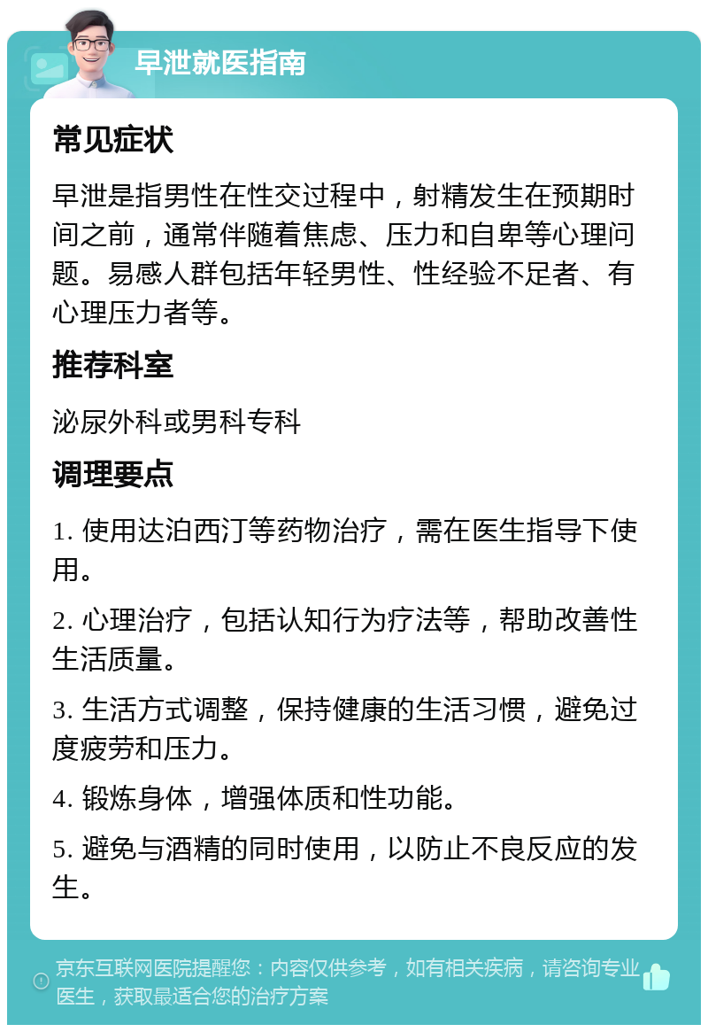 早泄就医指南 常见症状 早泄是指男性在性交过程中，射精发生在预期时间之前，通常伴随着焦虑、压力和自卑等心理问题。易感人群包括年轻男性、性经验不足者、有心理压力者等。 推荐科室 泌尿外科或男科专科 调理要点 1. 使用达泊西汀等药物治疗，需在医生指导下使用。 2. 心理治疗，包括认知行为疗法等，帮助改善性生活质量。 3. 生活方式调整，保持健康的生活习惯，避免过度疲劳和压力。 4. 锻炼身体，增强体质和性功能。 5. 避免与酒精的同时使用，以防止不良反应的发生。