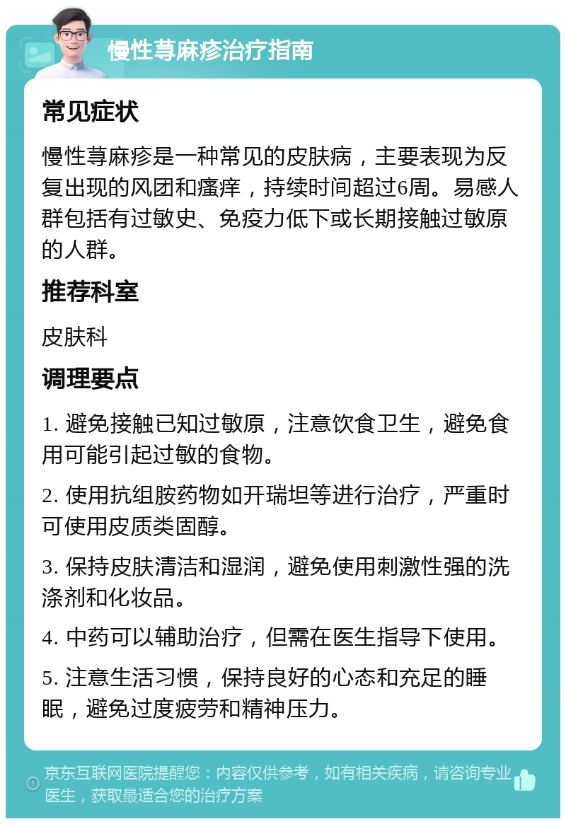 慢性荨麻疹治疗指南 常见症状 慢性荨麻疹是一种常见的皮肤病，主要表现为反复出现的风团和瘙痒，持续时间超过6周。易感人群包括有过敏史、免疫力低下或长期接触过敏原的人群。 推荐科室 皮肤科 调理要点 1. 避免接触已知过敏原，注意饮食卫生，避免食用可能引起过敏的食物。 2. 使用抗组胺药物如开瑞坦等进行治疗，严重时可使用皮质类固醇。 3. 保持皮肤清洁和湿润，避免使用刺激性强的洗涤剂和化妆品。 4. 中药可以辅助治疗，但需在医生指导下使用。 5. 注意生活习惯，保持良好的心态和充足的睡眠，避免过度疲劳和精神压力。