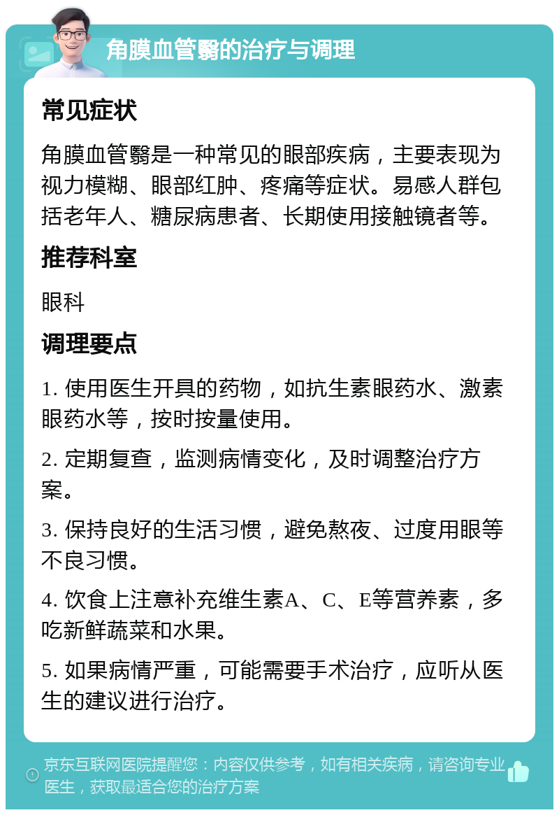 角膜血管翳的治疗与调理 常见症状 角膜血管翳是一种常见的眼部疾病，主要表现为视力模糊、眼部红肿、疼痛等症状。易感人群包括老年人、糖尿病患者、长期使用接触镜者等。 推荐科室 眼科 调理要点 1. 使用医生开具的药物，如抗生素眼药水、激素眼药水等，按时按量使用。 2. 定期复查，监测病情变化，及时调整治疗方案。 3. 保持良好的生活习惯，避免熬夜、过度用眼等不良习惯。 4. 饮食上注意补充维生素A、C、E等营养素，多吃新鲜蔬菜和水果。 5. 如果病情严重，可能需要手术治疗，应听从医生的建议进行治疗。