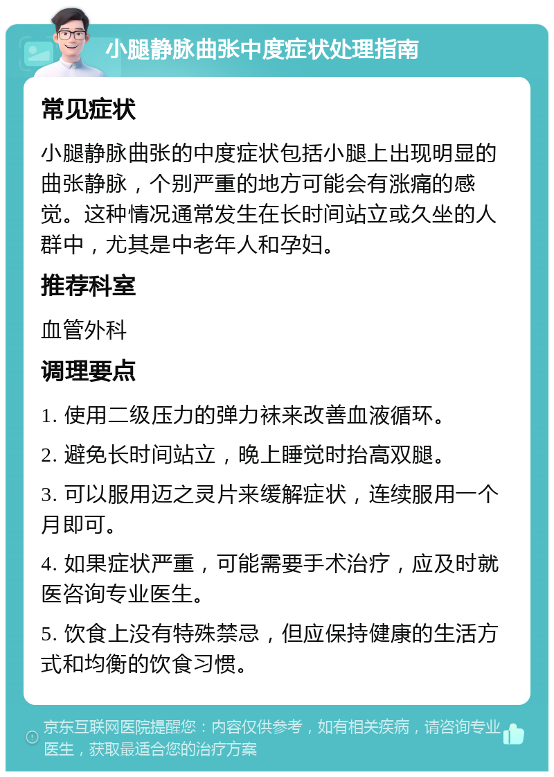 小腿静脉曲张中度症状处理指南 常见症状 小腿静脉曲张的中度症状包括小腿上出现明显的曲张静脉，个别严重的地方可能会有涨痛的感觉。这种情况通常发生在长时间站立或久坐的人群中，尤其是中老年人和孕妇。 推荐科室 血管外科 调理要点 1. 使用二级压力的弹力袜来改善血液循环。 2. 避免长时间站立，晚上睡觉时抬高双腿。 3. 可以服用迈之灵片来缓解症状，连续服用一个月即可。 4. 如果症状严重，可能需要手术治疗，应及时就医咨询专业医生。 5. 饮食上没有特殊禁忌，但应保持健康的生活方式和均衡的饮食习惯。