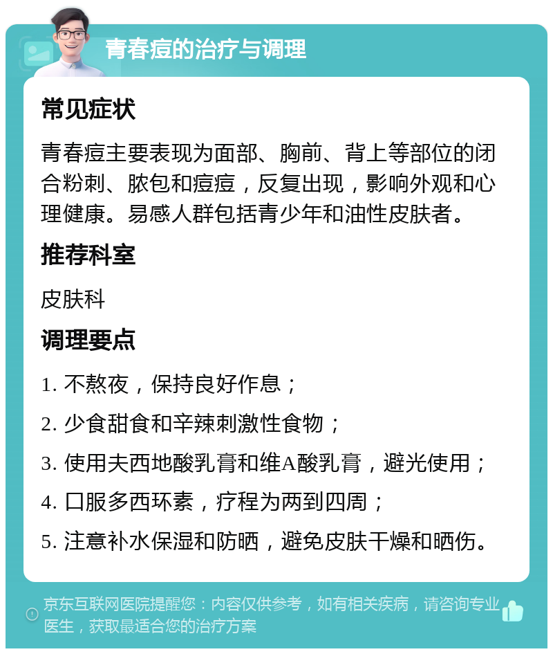 青春痘的治疗与调理 常见症状 青春痘主要表现为面部、胸前、背上等部位的闭合粉刺、脓包和痘痘，反复出现，影响外观和心理健康。易感人群包括青少年和油性皮肤者。 推荐科室 皮肤科 调理要点 1. 不熬夜，保持良好作息； 2. 少食甜食和辛辣刺激性食物； 3. 使用夫西地酸乳膏和维A酸乳膏，避光使用； 4. 口服多西环素，疗程为两到四周； 5. 注意补水保湿和防晒，避免皮肤干燥和晒伤。