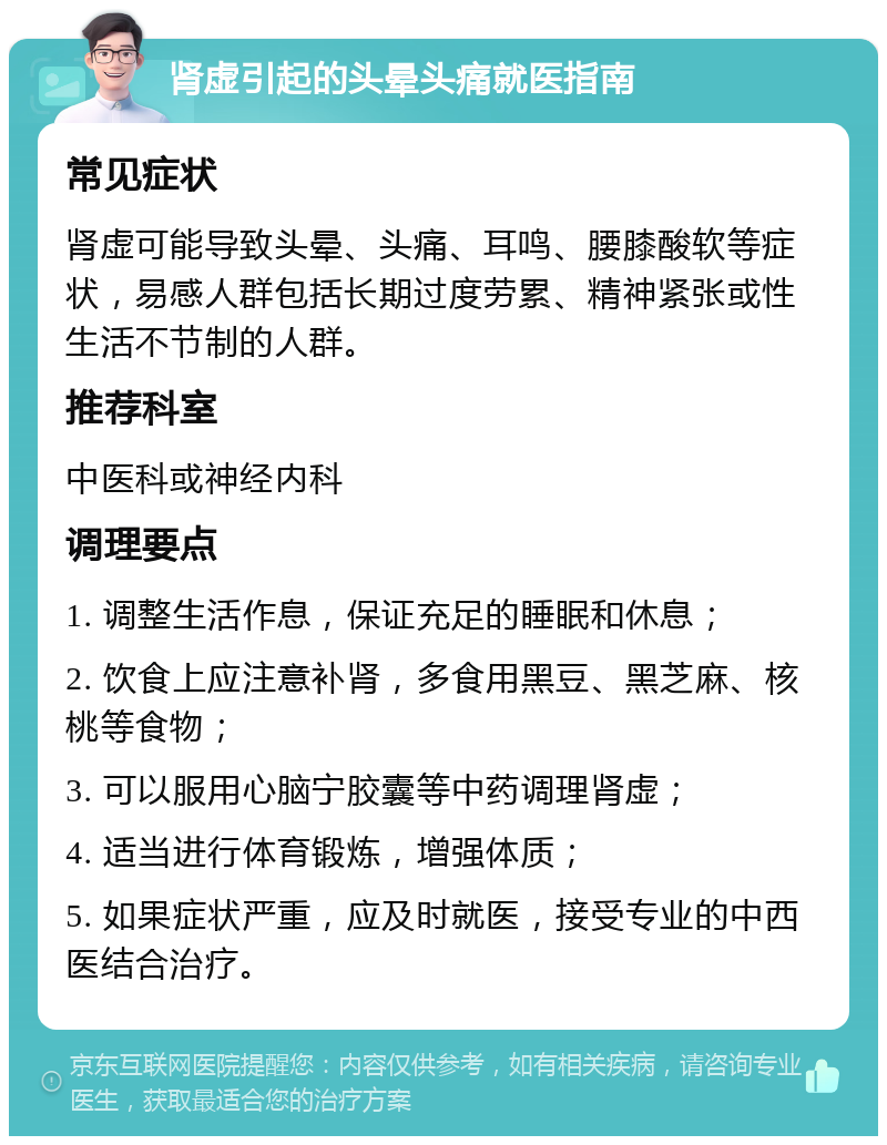 肾虚引起的头晕头痛就医指南 常见症状 肾虚可能导致头晕、头痛、耳鸣、腰膝酸软等症状，易感人群包括长期过度劳累、精神紧张或性生活不节制的人群。 推荐科室 中医科或神经内科 调理要点 1. 调整生活作息，保证充足的睡眠和休息； 2. 饮食上应注意补肾，多食用黑豆、黑芝麻、核桃等食物； 3. 可以服用心脑宁胶囊等中药调理肾虚； 4. 适当进行体育锻炼，增强体质； 5. 如果症状严重，应及时就医，接受专业的中西医结合治疗。