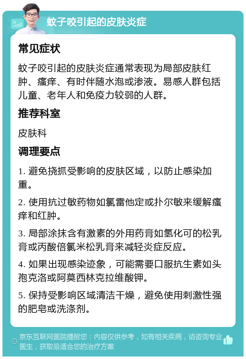 蚊子咬引起的皮肤炎症 常见症状 蚊子咬引起的皮肤炎症通常表现为局部皮肤红肿、瘙痒、有时伴随水泡或渗液。易感人群包括儿童、老年人和免疫力较弱的人群。 推荐科室 皮肤科 调理要点 1. 避免挠抓受影响的皮肤区域，以防止感染加重。 2. 使用抗过敏药物如氯雷他定或扑尔敏来缓解瘙痒和红肿。 3. 局部涂抹含有激素的外用药膏如氢化可的松乳膏或丙酸倍氯米松乳膏来减轻炎症反应。 4. 如果出现感染迹象，可能需要口服抗生素如头孢克洛或阿莫西林克拉维酸钾。 5. 保持受影响区域清洁干燥，避免使用刺激性强的肥皂或洗涤剂。