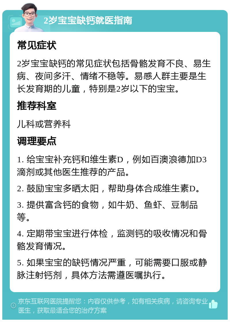 2岁宝宝缺钙就医指南 常见症状 2岁宝宝缺钙的常见症状包括骨骼发育不良、易生病、夜间多汗、情绪不稳等。易感人群主要是生长发育期的儿童，特别是2岁以下的宝宝。 推荐科室 儿科或营养科 调理要点 1. 给宝宝补充钙和维生素D，例如百澳浪德加D3滴剂或其他医生推荐的产品。 2. 鼓励宝宝多晒太阳，帮助身体合成维生素D。 3. 提供富含钙的食物，如牛奶、鱼虾、豆制品等。 4. 定期带宝宝进行体检，监测钙的吸收情况和骨骼发育情况。 5. 如果宝宝的缺钙情况严重，可能需要口服或静脉注射钙剂，具体方法需遵医嘱执行。