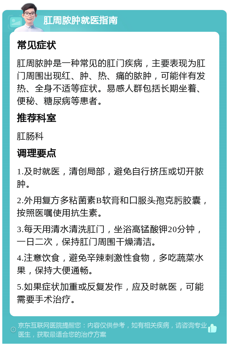 肛周脓肿就医指南 常见症状 肛周脓肿是一种常见的肛门疾病，主要表现为肛门周围出现红、肿、热、痛的脓肿，可能伴有发热、全身不适等症状。易感人群包括长期坐着、便秘、糖尿病等患者。 推荐科室 肛肠科 调理要点 1.及时就医，清创局部，避免自行挤压或切开脓肿。 2.外用复方多粘菌素B软膏和口服头孢克肟胶囊，按照医嘱使用抗生素。 3.每天用清水清洗肛门，坐浴高锰酸钾20分钟，一日二次，保持肛门周围干燥清洁。 4.注意饮食，避免辛辣刺激性食物，多吃蔬菜水果，保持大便通畅。 5.如果症状加重或反复发作，应及时就医，可能需要手术治疗。