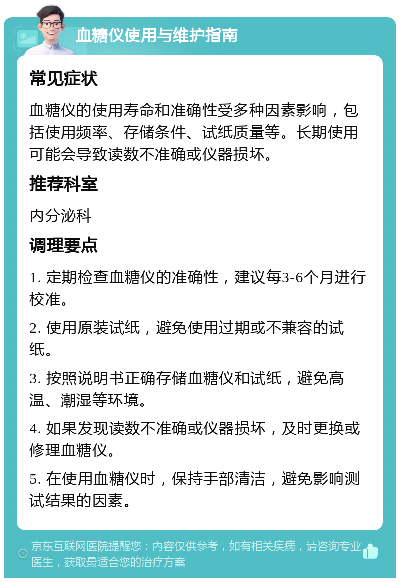 血糖仪使用与维护指南 常见症状 血糖仪的使用寿命和准确性受多种因素影响，包括使用频率、存储条件、试纸质量等。长期使用可能会导致读数不准确或仪器损坏。 推荐科室 内分泌科 调理要点 1. 定期检查血糖仪的准确性，建议每3-6个月进行校准。 2. 使用原装试纸，避免使用过期或不兼容的试纸。 3. 按照说明书正确存储血糖仪和试纸，避免高温、潮湿等环境。 4. 如果发现读数不准确或仪器损坏，及时更换或修理血糖仪。 5. 在使用血糖仪时，保持手部清洁，避免影响测试结果的因素。