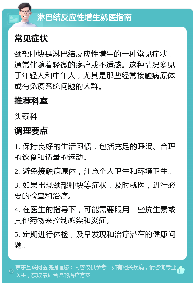 淋巴结反应性增生就医指南 常见症状 颈部肿块是淋巴结反应性增生的一种常见症状，通常伴随着轻微的疼痛或不适感。这种情况多见于年轻人和中年人，尤其是那些经常接触病原体或有免疫系统问题的人群。 推荐科室 头颈科 调理要点 1. 保持良好的生活习惯，包括充足的睡眠、合理的饮食和适量的运动。 2. 避免接触病原体，注意个人卫生和环境卫生。 3. 如果出现颈部肿块等症状，及时就医，进行必要的检查和治疗。 4. 在医生的指导下，可能需要服用一些抗生素或其他药物来控制感染和炎症。 5. 定期进行体检，及早发现和治疗潜在的健康问题。