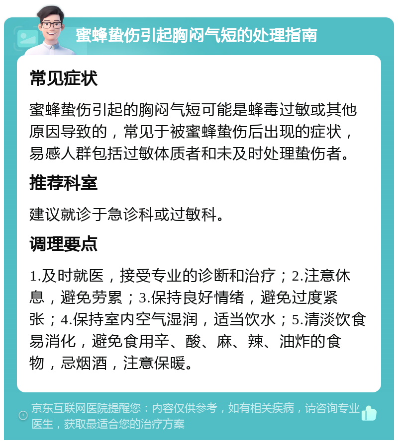 蜜蜂蛰伤引起胸闷气短的处理指南 常见症状 蜜蜂蛰伤引起的胸闷气短可能是蜂毒过敏或其他原因导致的，常见于被蜜蜂蛰伤后出现的症状，易感人群包括过敏体质者和未及时处理蛰伤者。 推荐科室 建议就诊于急诊科或过敏科。 调理要点 1.及时就医，接受专业的诊断和治疗；2.注意休息，避免劳累；3.保持良好情绪，避免过度紧张；4.保持室内空气湿润，适当饮水；5.清淡饮食易消化，避免食用辛、酸、麻、辣、油炸的食物，忌烟酒，注意保暖。