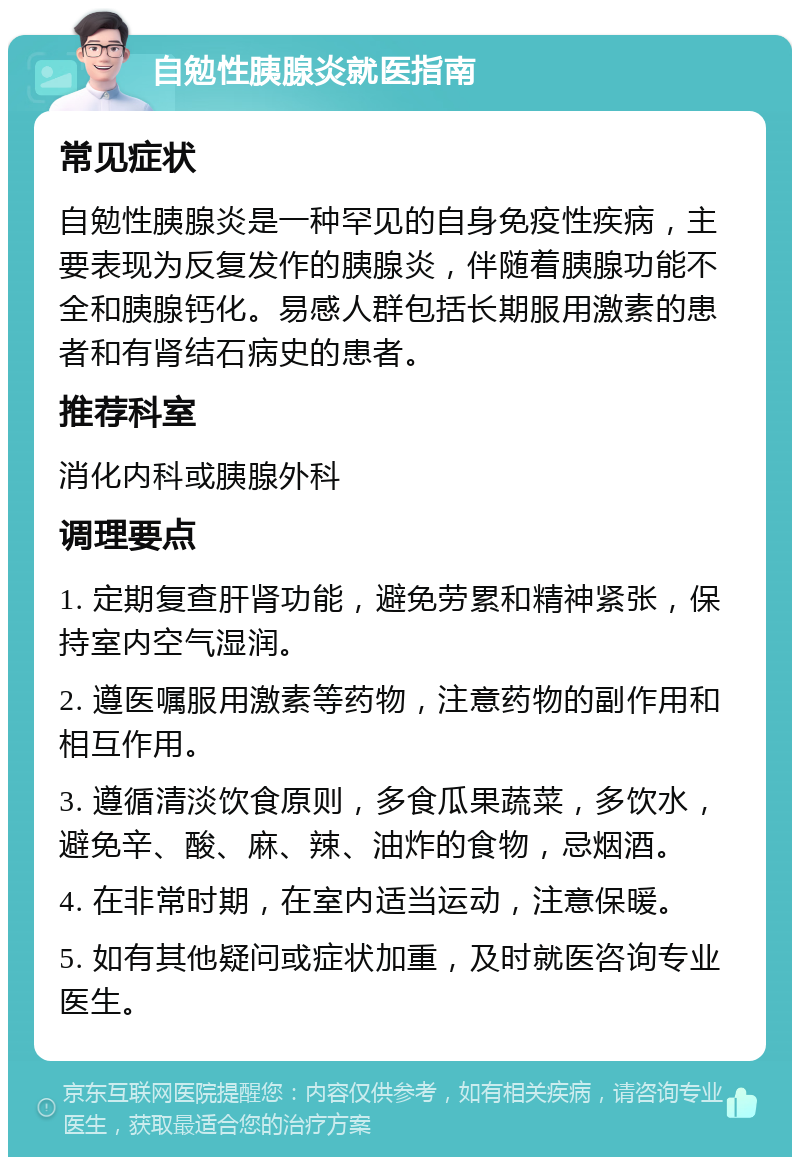 自勉性胰腺炎就医指南 常见症状 自勉性胰腺炎是一种罕见的自身免疫性疾病，主要表现为反复发作的胰腺炎，伴随着胰腺功能不全和胰腺钙化。易感人群包括长期服用激素的患者和有肾结石病史的患者。 推荐科室 消化内科或胰腺外科 调理要点 1. 定期复查肝肾功能，避免劳累和精神紧张，保持室内空气湿润。 2. 遵医嘱服用激素等药物，注意药物的副作用和相互作用。 3. 遵循清淡饮食原则，多食瓜果蔬菜，多饮水，避免辛、酸、麻、辣、油炸的食物，忌烟酒。 4. 在非常时期，在室内适当运动，注意保暖。 5. 如有其他疑问或症状加重，及时就医咨询专业医生。