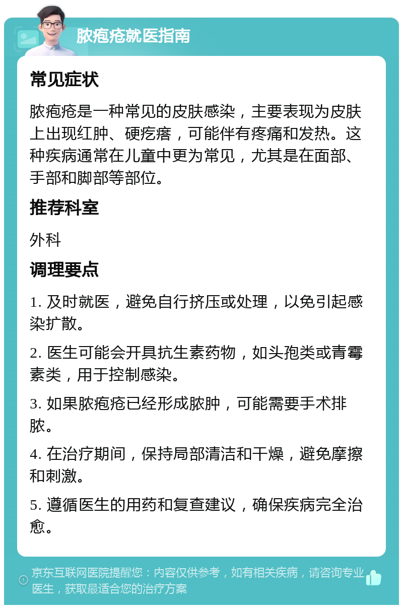 脓疱疮就医指南 常见症状 脓疱疮是一种常见的皮肤感染，主要表现为皮肤上出现红肿、硬疙瘩，可能伴有疼痛和发热。这种疾病通常在儿童中更为常见，尤其是在面部、手部和脚部等部位。 推荐科室 外科 调理要点 1. 及时就医，避免自行挤压或处理，以免引起感染扩散。 2. 医生可能会开具抗生素药物，如头孢类或青霉素类，用于控制感染。 3. 如果脓疱疮已经形成脓肿，可能需要手术排脓。 4. 在治疗期间，保持局部清洁和干燥，避免摩擦和刺激。 5. 遵循医生的用药和复查建议，确保疾病完全治愈。