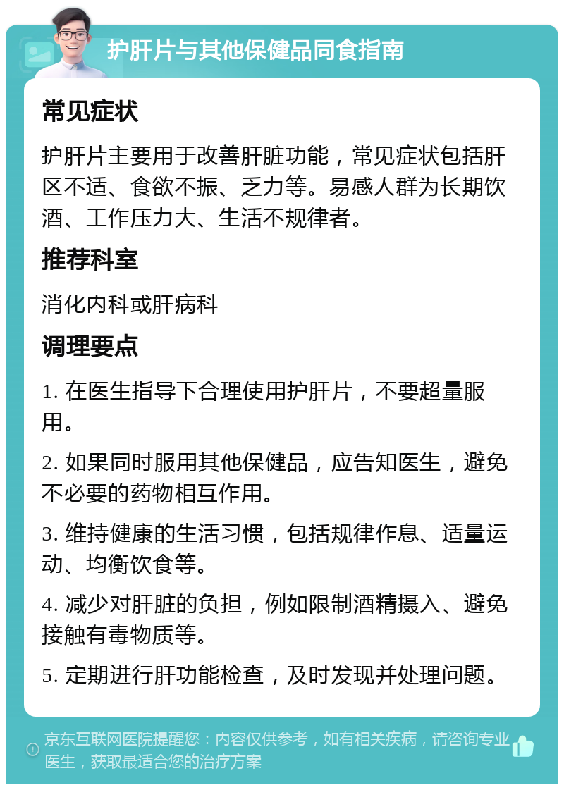 护肝片与其他保健品同食指南 常见症状 护肝片主要用于改善肝脏功能，常见症状包括肝区不适、食欲不振、乏力等。易感人群为长期饮酒、工作压力大、生活不规律者。 推荐科室 消化内科或肝病科 调理要点 1. 在医生指导下合理使用护肝片，不要超量服用。 2. 如果同时服用其他保健品，应告知医生，避免不必要的药物相互作用。 3. 维持健康的生活习惯，包括规律作息、适量运动、均衡饮食等。 4. 减少对肝脏的负担，例如限制酒精摄入、避免接触有毒物质等。 5. 定期进行肝功能检查，及时发现并处理问题。