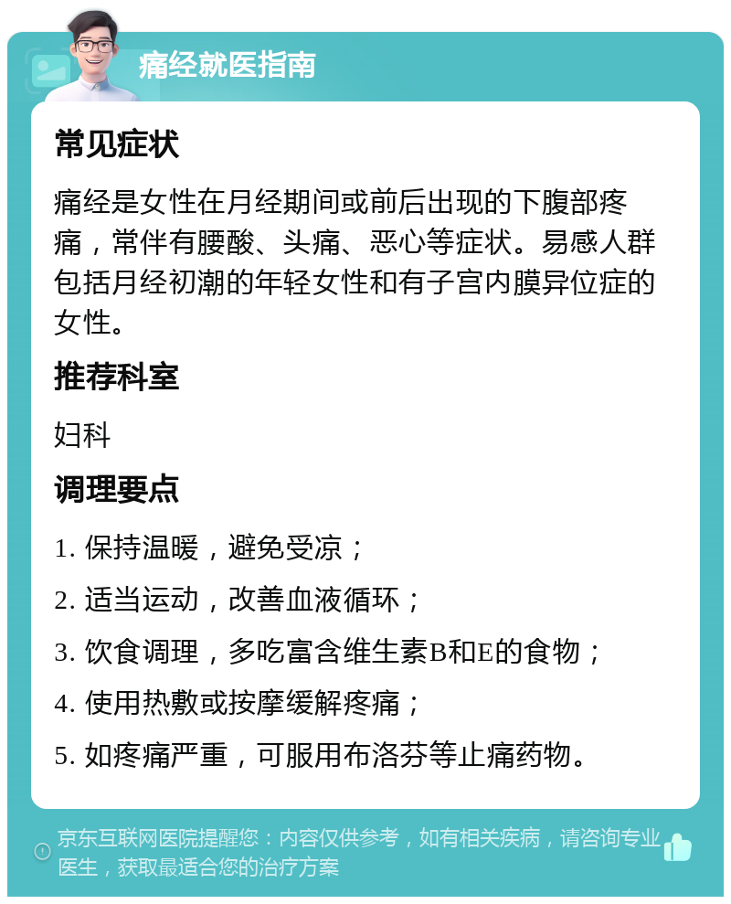 痛经就医指南 常见症状 痛经是女性在月经期间或前后出现的下腹部疼痛，常伴有腰酸、头痛、恶心等症状。易感人群包括月经初潮的年轻女性和有子宫内膜异位症的女性。 推荐科室 妇科 调理要点 1. 保持温暖，避免受凉； 2. 适当运动，改善血液循环； 3. 饮食调理，多吃富含维生素B和E的食物； 4. 使用热敷或按摩缓解疼痛； 5. 如疼痛严重，可服用布洛芬等止痛药物。