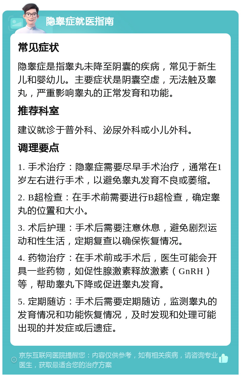 隐睾症就医指南 常见症状 隐睾症是指睾丸未降至阴囊的疾病，常见于新生儿和婴幼儿。主要症状是阴囊空虚，无法触及睾丸，严重影响睾丸的正常发育和功能。 推荐科室 建议就诊于普外科、泌尿外科或小儿外科。 调理要点 1. 手术治疗：隐睾症需要尽早手术治疗，通常在1岁左右进行手术，以避免睾丸发育不良或萎缩。 2. B超检查：在手术前需要进行B超检查，确定睾丸的位置和大小。 3. 术后护理：手术后需要注意休息，避免剧烈运动和性生活，定期复查以确保恢复情况。 4. 药物治疗：在手术前或手术后，医生可能会开具一些药物，如促性腺激素释放激素（GnRH）等，帮助睾丸下降或促进睾丸发育。 5. 定期随访：手术后需要定期随访，监测睾丸的发育情况和功能恢复情况，及时发现和处理可能出现的并发症或后遗症。