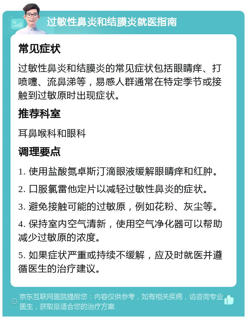 过敏性鼻炎和结膜炎就医指南 常见症状 过敏性鼻炎和结膜炎的常见症状包括眼睛痒、打喷嚏、流鼻涕等，易感人群通常在特定季节或接触到过敏原时出现症状。 推荐科室 耳鼻喉科和眼科 调理要点 1. 使用盐酸氮卓斯汀滴眼液缓解眼睛痒和红肿。 2. 口服氯雷他定片以减轻过敏性鼻炎的症状。 3. 避免接触可能的过敏原，例如花粉、灰尘等。 4. 保持室内空气清新，使用空气净化器可以帮助减少过敏原的浓度。 5. 如果症状严重或持续不缓解，应及时就医并遵循医生的治疗建议。