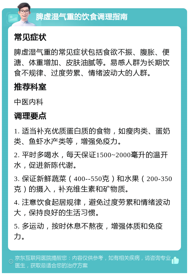 脾虚湿气重的饮食调理指南 常见症状 脾虚湿气重的常见症状包括食欲不振、腹胀、便溏、体重增加、皮肤油腻等。易感人群为长期饮食不规律、过度劳累、情绪波动大的人群。 推荐科室 中医内科 调理要点 1. 适当补充优质蛋白质的食物，如瘦肉类、蛋奶类、鱼虾水产类等，增强免疫力。 2. 平时多喝水，每天保证1500~2000毫升的温开水，促进新陈代谢。 3. 保证新鲜蔬菜（400--550克）和水果（200-350克）的摄入，补充维生素和矿物质。 4. 注意饮食起居规律，避免过度劳累和情绪波动大，保持良好的生活习惯。 5. 多运动，按时休息不熬夜，增强体质和免疫力。