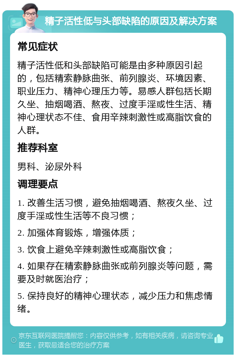 精子活性低与头部缺陷的原因及解决方案 常见症状 精子活性低和头部缺陷可能是由多种原因引起的，包括精索静脉曲张、前列腺炎、环境因素、职业压力、精神心理压力等。易感人群包括长期久坐、抽烟喝酒、熬夜、过度手淫或性生活、精神心理状态不佳、食用辛辣刺激性或高脂饮食的人群。 推荐科室 男科、泌尿外科 调理要点 1. 改善生活习惯，避免抽烟喝酒、熬夜久坐、过度手淫或性生活等不良习惯； 2. 加强体育锻炼，增强体质； 3. 饮食上避免辛辣刺激性或高脂饮食； 4. 如果存在精索静脉曲张或前列腺炎等问题，需要及时就医治疗； 5. 保持良好的精神心理状态，减少压力和焦虑情绪。