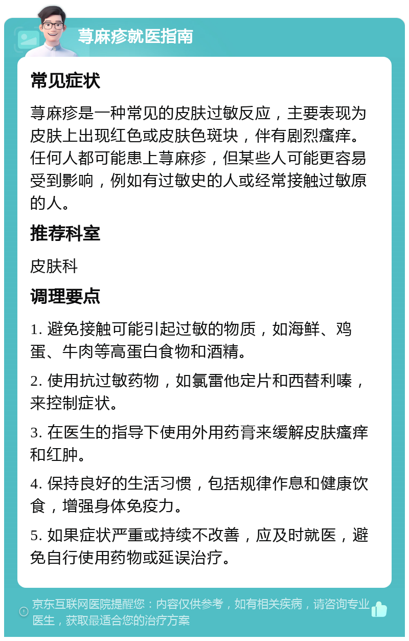 荨麻疹就医指南 常见症状 荨麻疹是一种常见的皮肤过敏反应，主要表现为皮肤上出现红色或皮肤色斑块，伴有剧烈瘙痒。任何人都可能患上荨麻疹，但某些人可能更容易受到影响，例如有过敏史的人或经常接触过敏原的人。 推荐科室 皮肤科 调理要点 1. 避免接触可能引起过敏的物质，如海鲜、鸡蛋、牛肉等高蛋白食物和酒精。 2. 使用抗过敏药物，如氯雷他定片和西替利嗪，来控制症状。 3. 在医生的指导下使用外用药膏来缓解皮肤瘙痒和红肿。 4. 保持良好的生活习惯，包括规律作息和健康饮食，增强身体免疫力。 5. 如果症状严重或持续不改善，应及时就医，避免自行使用药物或延误治疗。