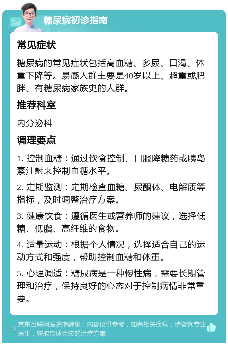 糖尿病初诊指南 常见症状 糖尿病的常见症状包括高血糖、多尿、口渴、体重下降等。易感人群主要是40岁以上、超重或肥胖、有糖尿病家族史的人群。 推荐科室 内分泌科 调理要点 1. 控制血糖：通过饮食控制、口服降糖药或胰岛素注射来控制血糖水平。 2. 定期监测：定期检查血糖、尿酮体、电解质等指标，及时调整治疗方案。 3. 健康饮食：遵循医生或营养师的建议，选择低糖、低脂、高纤维的食物。 4. 适量运动：根据个人情况，选择适合自己的运动方式和强度，帮助控制血糖和体重。 5. 心理调适：糖尿病是一种慢性病，需要长期管理和治疗，保持良好的心态对于控制病情非常重要。