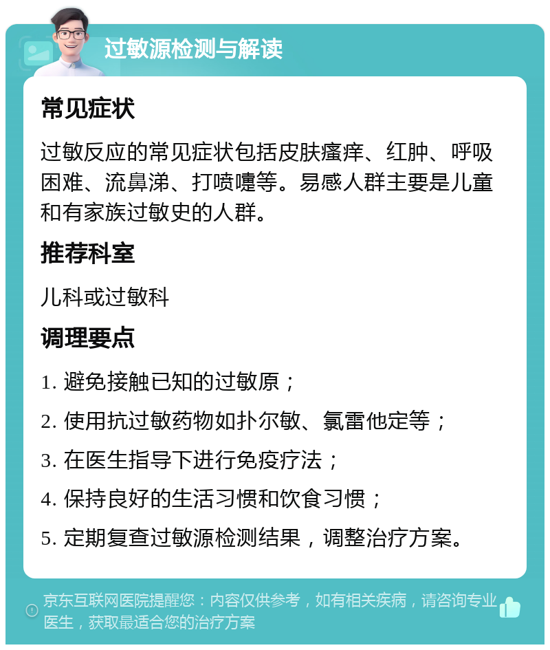 过敏源检测与解读 常见症状 过敏反应的常见症状包括皮肤瘙痒、红肿、呼吸困难、流鼻涕、打喷嚏等。易感人群主要是儿童和有家族过敏史的人群。 推荐科室 儿科或过敏科 调理要点 1. 避免接触已知的过敏原； 2. 使用抗过敏药物如扑尔敏、氯雷他定等； 3. 在医生指导下进行免疫疗法； 4. 保持良好的生活习惯和饮食习惯； 5. 定期复查过敏源检测结果，调整治疗方案。