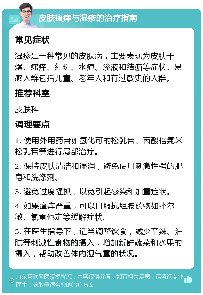 皮肤瘙痒与湿疹的治疗指南 常见症状 湿疹是一种常见的皮肤病，主要表现为皮肤干燥、瘙痒、红斑、水疱、渗液和结痂等症状。易感人群包括儿童、老年人和有过敏史的人群。 推荐科室 皮肤科 调理要点 1. 使用外用药膏如氢化可的松乳膏、丙酸倍氯米松乳膏等进行局部治疗。 2. 保持皮肤清洁和湿润，避免使用刺激性强的肥皂和洗涤剂。 3. 避免过度搔抓，以免引起感染和加重症状。 4. 如果瘙痒严重，可以口服抗组胺药物如扑尔敏、氯雷他定等缓解症状。 5. 在医生指导下，适当调整饮食，减少辛辣、油腻等刺激性食物的摄入，增加新鲜蔬菜和水果的摄入，帮助改善体内湿气重的状况。