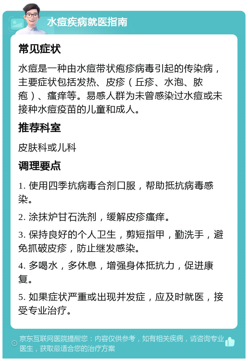 水痘疾病就医指南 常见症状 水痘是一种由水痘带状疱疹病毒引起的传染病，主要症状包括发热、皮疹（丘疹、水泡、脓疱）、瘙痒等。易感人群为未曾感染过水痘或未接种水痘疫苗的儿童和成人。 推荐科室 皮肤科或儿科 调理要点 1. 使用四季抗病毒合剂口服，帮助抵抗病毒感染。 2. 涂抹炉甘石洗剂，缓解皮疹瘙痒。 3. 保持良好的个人卫生，剪短指甲，勤洗手，避免抓破皮疹，防止继发感染。 4. 多喝水，多休息，增强身体抵抗力，促进康复。 5. 如果症状严重或出现并发症，应及时就医，接受专业治疗。