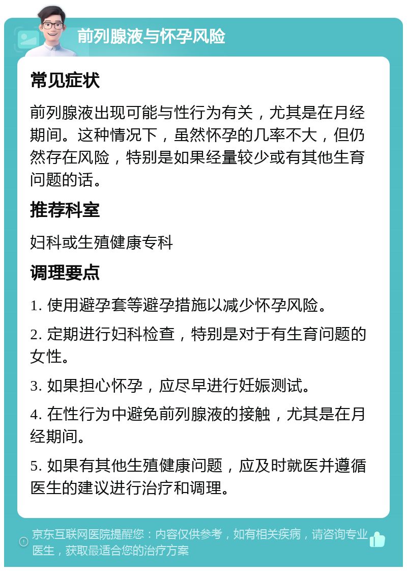 前列腺液与怀孕风险 常见症状 前列腺液出现可能与性行为有关，尤其是在月经期间。这种情况下，虽然怀孕的几率不大，但仍然存在风险，特别是如果经量较少或有其他生育问题的话。 推荐科室 妇科或生殖健康专科 调理要点 1. 使用避孕套等避孕措施以减少怀孕风险。 2. 定期进行妇科检查，特别是对于有生育问题的女性。 3. 如果担心怀孕，应尽早进行妊娠测试。 4. 在性行为中避免前列腺液的接触，尤其是在月经期间。 5. 如果有其他生殖健康问题，应及时就医并遵循医生的建议进行治疗和调理。