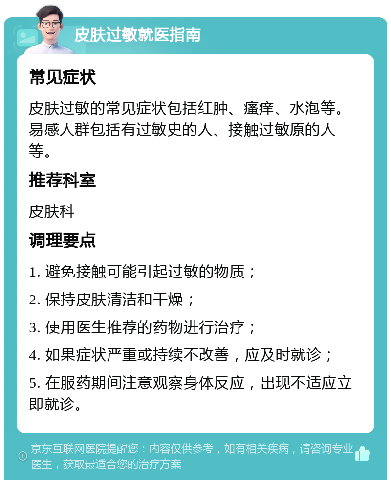 皮肤过敏就医指南 常见症状 皮肤过敏的常见症状包括红肿、瘙痒、水泡等。易感人群包括有过敏史的人、接触过敏原的人等。 推荐科室 皮肤科 调理要点 1. 避免接触可能引起过敏的物质； 2. 保持皮肤清洁和干燥； 3. 使用医生推荐的药物进行治疗； 4. 如果症状严重或持续不改善，应及时就诊； 5. 在服药期间注意观察身体反应，出现不适应立即就诊。