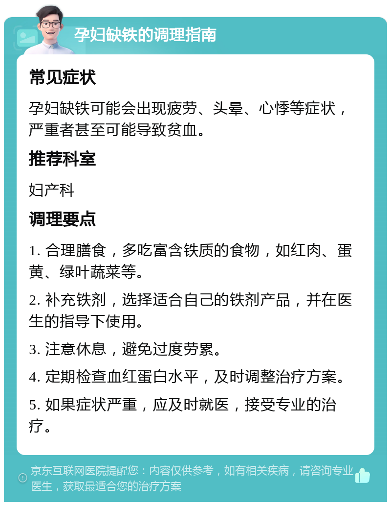 孕妇缺铁的调理指南 常见症状 孕妇缺铁可能会出现疲劳、头晕、心悸等症状，严重者甚至可能导致贫血。 推荐科室 妇产科 调理要点 1. 合理膳食，多吃富含铁质的食物，如红肉、蛋黄、绿叶蔬菜等。 2. 补充铁剂，选择适合自己的铁剂产品，并在医生的指导下使用。 3. 注意休息，避免过度劳累。 4. 定期检查血红蛋白水平，及时调整治疗方案。 5. 如果症状严重，应及时就医，接受专业的治疗。