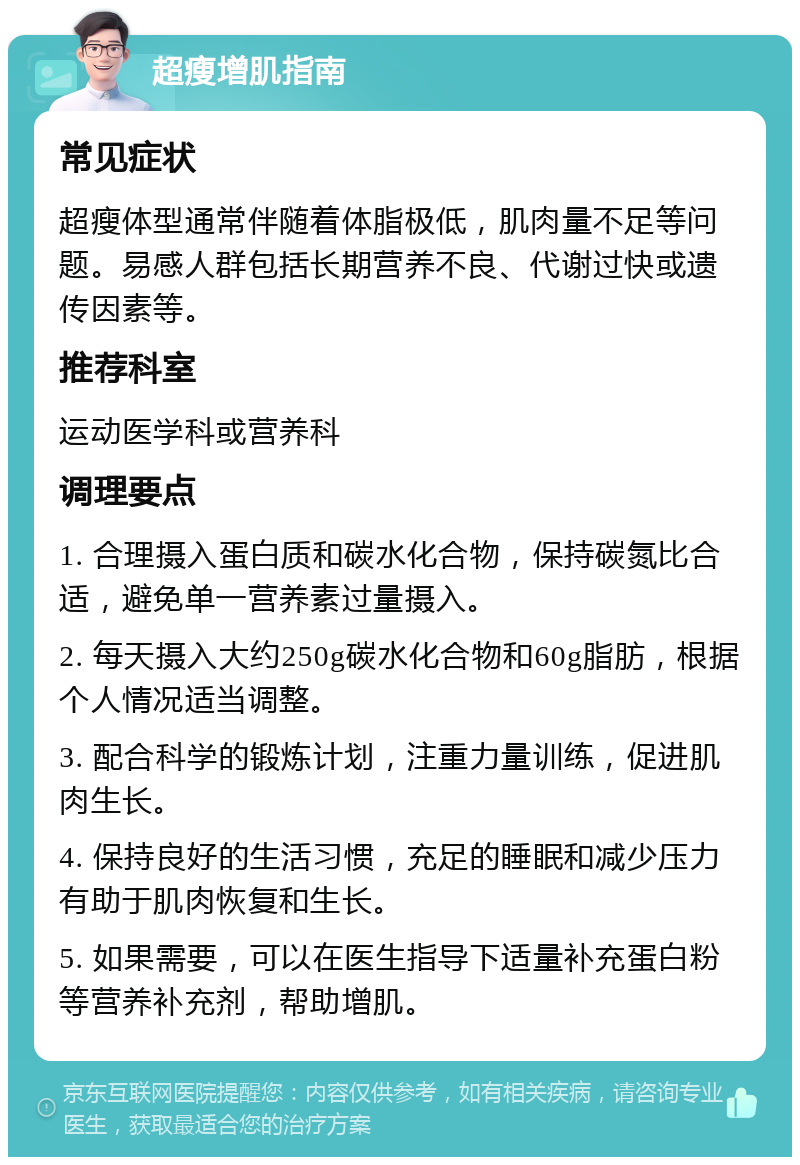 超瘦增肌指南 常见症状 超瘦体型通常伴随着体脂极低，肌肉量不足等问题。易感人群包括长期营养不良、代谢过快或遗传因素等。 推荐科室 运动医学科或营养科 调理要点 1. 合理摄入蛋白质和碳水化合物，保持碳氮比合适，避免单一营养素过量摄入。 2. 每天摄入大约250g碳水化合物和60g脂肪，根据个人情况适当调整。 3. 配合科学的锻炼计划，注重力量训练，促进肌肉生长。 4. 保持良好的生活习惯，充足的睡眠和减少压力有助于肌肉恢复和生长。 5. 如果需要，可以在医生指导下适量补充蛋白粉等营养补充剂，帮助增肌。