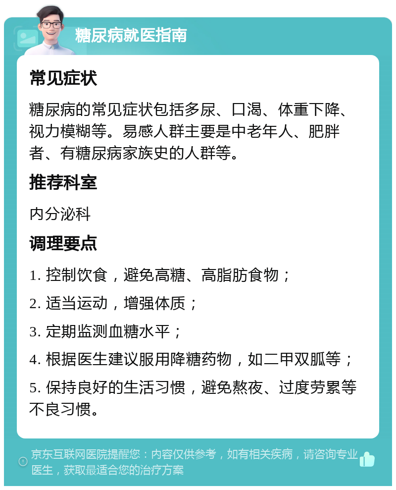 糖尿病就医指南 常见症状 糖尿病的常见症状包括多尿、口渴、体重下降、视力模糊等。易感人群主要是中老年人、肥胖者、有糖尿病家族史的人群等。 推荐科室 内分泌科 调理要点 1. 控制饮食，避免高糖、高脂肪食物； 2. 适当运动，增强体质； 3. 定期监测血糖水平； 4. 根据医生建议服用降糖药物，如二甲双胍等； 5. 保持良好的生活习惯，避免熬夜、过度劳累等不良习惯。