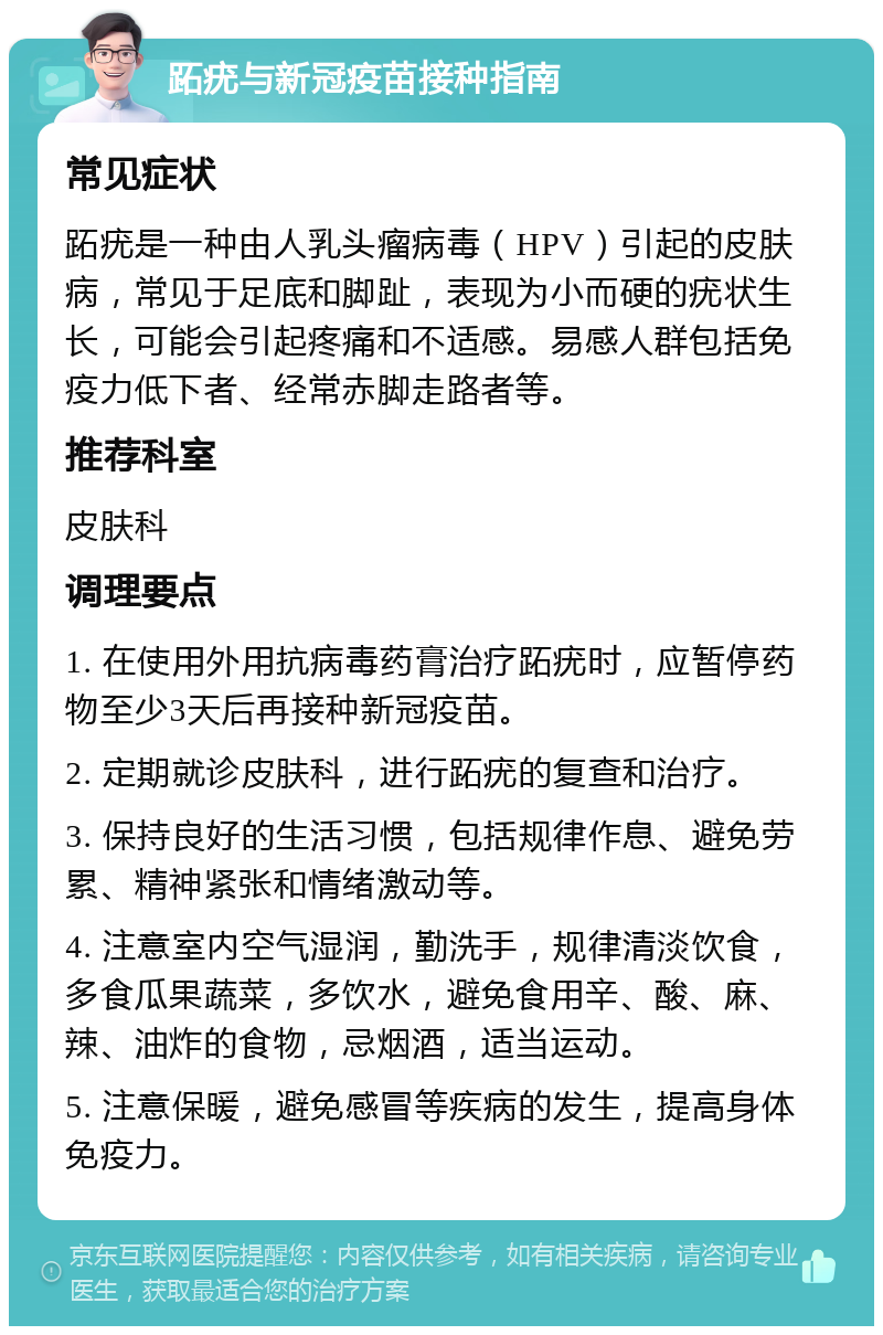 跖疣与新冠疫苗接种指南 常见症状 跖疣是一种由人乳头瘤病毒（HPV）引起的皮肤病，常见于足底和脚趾，表现为小而硬的疣状生长，可能会引起疼痛和不适感。易感人群包括免疫力低下者、经常赤脚走路者等。 推荐科室 皮肤科 调理要点 1. 在使用外用抗病毒药膏治疗跖疣时，应暂停药物至少3天后再接种新冠疫苗。 2. 定期就诊皮肤科，进行跖疣的复查和治疗。 3. 保持良好的生活习惯，包括规律作息、避免劳累、精神紧张和情绪激动等。 4. 注意室内空气湿润，勤洗手，规律清淡饮食，多食瓜果蔬菜，多饮水，避免食用辛、酸、麻、辣、油炸的食物，忌烟酒，适当运动。 5. 注意保暖，避免感冒等疾病的发生，提高身体免疫力。