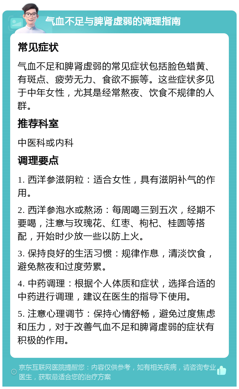 气血不足与脾肾虚弱的调理指南 常见症状 气血不足和脾肾虚弱的常见症状包括脸色蜡黄、有斑点、疲劳无力、食欲不振等。这些症状多见于中年女性，尤其是经常熬夜、饮食不规律的人群。 推荐科室 中医科或内科 调理要点 1. 西洋参滋阴粒：适合女性，具有滋阴补气的作用。 2. 西洋参泡水或熬汤：每周喝三到五次，经期不要喝，注意与玫瑰花、红枣、枸杞、桂圆等搭配，开始时少放一些以防上火。 3. 保持良好的生活习惯：规律作息，清淡饮食，避免熬夜和过度劳累。 4. 中药调理：根据个人体质和症状，选择合适的中药进行调理，建议在医生的指导下使用。 5. 注意心理调节：保持心情舒畅，避免过度焦虑和压力，对于改善气血不足和脾肾虚弱的症状有积极的作用。