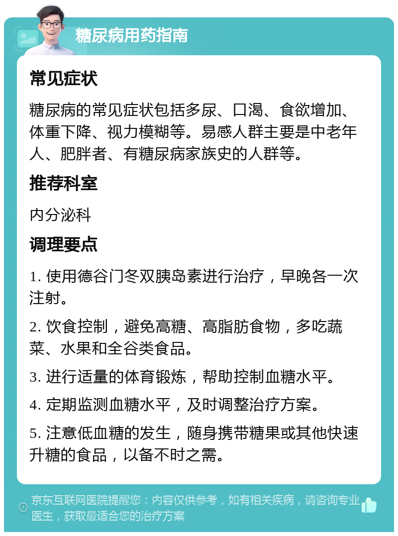 糖尿病用药指南 常见症状 糖尿病的常见症状包括多尿、口渴、食欲增加、体重下降、视力模糊等。易感人群主要是中老年人、肥胖者、有糖尿病家族史的人群等。 推荐科室 内分泌科 调理要点 1. 使用德谷门冬双胰岛素进行治疗，早晚各一次注射。 2. 饮食控制，避免高糖、高脂肪食物，多吃蔬菜、水果和全谷类食品。 3. 进行适量的体育锻炼，帮助控制血糖水平。 4. 定期监测血糖水平，及时调整治疗方案。 5. 注意低血糖的发生，随身携带糖果或其他快速升糖的食品，以备不时之需。