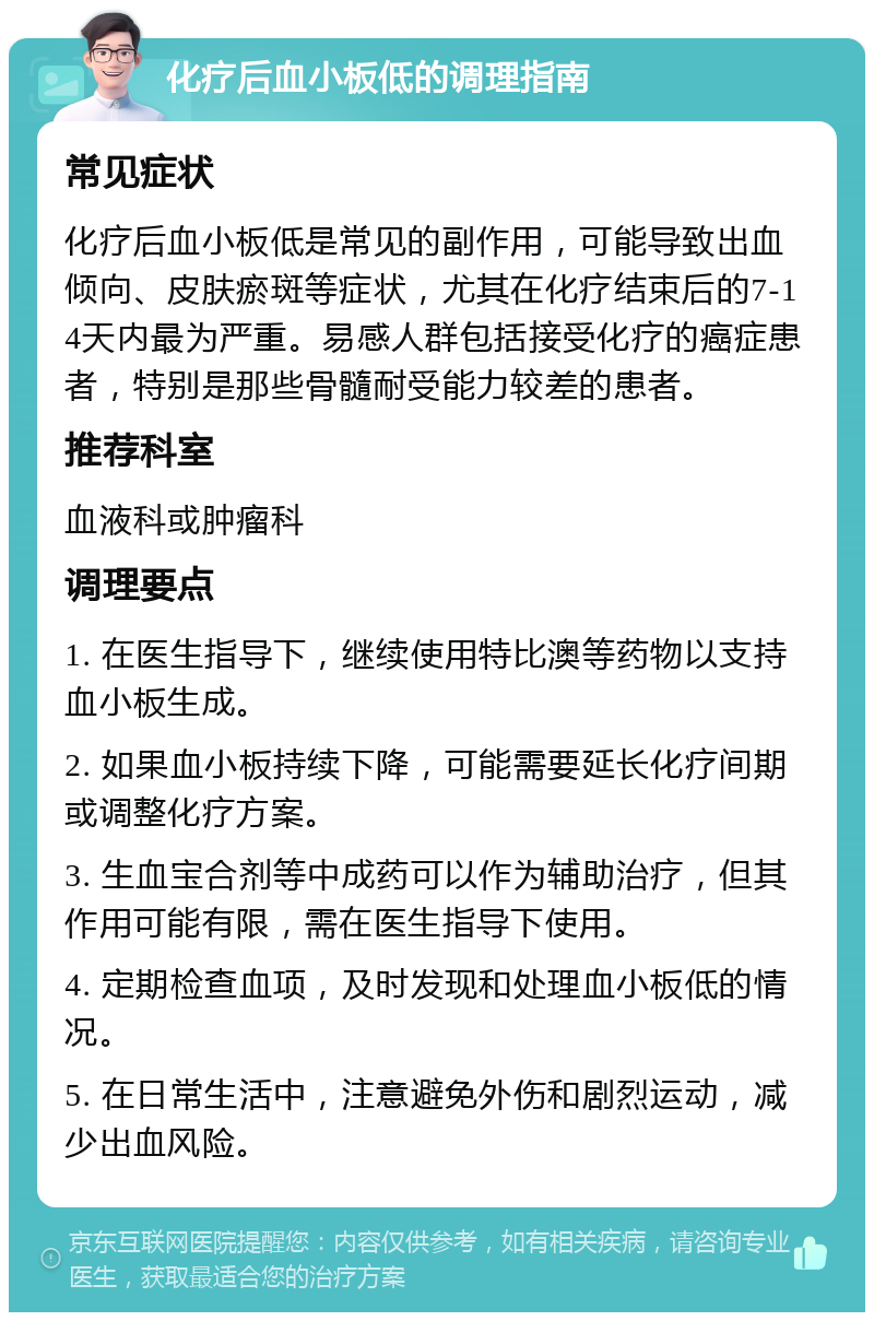 化疗后血小板低的调理指南 常见症状 化疗后血小板低是常见的副作用，可能导致出血倾向、皮肤瘀斑等症状，尤其在化疗结束后的7-14天内最为严重。易感人群包括接受化疗的癌症患者，特别是那些骨髓耐受能力较差的患者。 推荐科室 血液科或肿瘤科 调理要点 1. 在医生指导下，继续使用特比澳等药物以支持血小板生成。 2. 如果血小板持续下降，可能需要延长化疗间期或调整化疗方案。 3. 生血宝合剂等中成药可以作为辅助治疗，但其作用可能有限，需在医生指导下使用。 4. 定期检查血项，及时发现和处理血小板低的情况。 5. 在日常生活中，注意避免外伤和剧烈运动，减少出血风险。