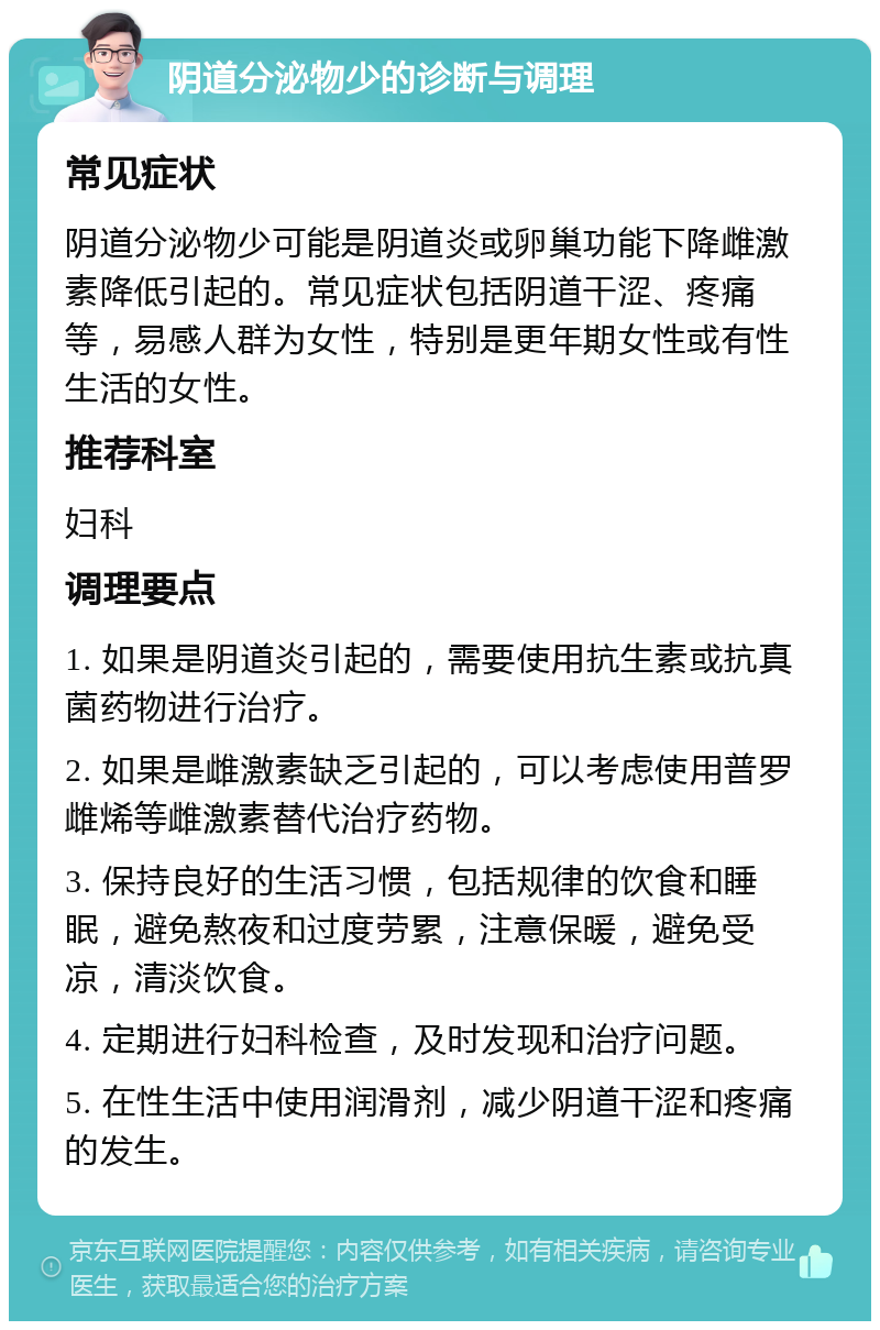 阴道分泌物少的诊断与调理 常见症状 阴道分泌物少可能是阴道炎或卵巢功能下降雌激素降低引起的。常见症状包括阴道干涩、疼痛等，易感人群为女性，特别是更年期女性或有性生活的女性。 推荐科室 妇科 调理要点 1. 如果是阴道炎引起的，需要使用抗生素或抗真菌药物进行治疗。 2. 如果是雌激素缺乏引起的，可以考虑使用普罗雌烯等雌激素替代治疗药物。 3. 保持良好的生活习惯，包括规律的饮食和睡眠，避免熬夜和过度劳累，注意保暖，避免受凉，清淡饮食。 4. 定期进行妇科检查，及时发现和治疗问题。 5. 在性生活中使用润滑剂，减少阴道干涩和疼痛的发生。