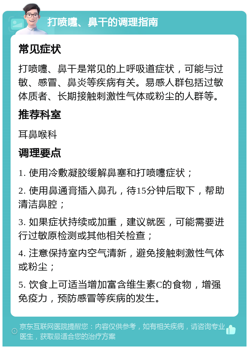 打喷嚏、鼻干的调理指南 常见症状 打喷嚏、鼻干是常见的上呼吸道症状，可能与过敏、感冒、鼻炎等疾病有关。易感人群包括过敏体质者、长期接触刺激性气体或粉尘的人群等。 推荐科室 耳鼻喉科 调理要点 1. 使用冷敷凝胶缓解鼻塞和打喷嚏症状； 2. 使用鼻通膏插入鼻孔，待15分钟后取下，帮助清洁鼻腔； 3. 如果症状持续或加重，建议就医，可能需要进行过敏原检测或其他相关检查； 4. 注意保持室内空气清新，避免接触刺激性气体或粉尘； 5. 饮食上可适当增加富含维生素C的食物，增强免疫力，预防感冒等疾病的发生。