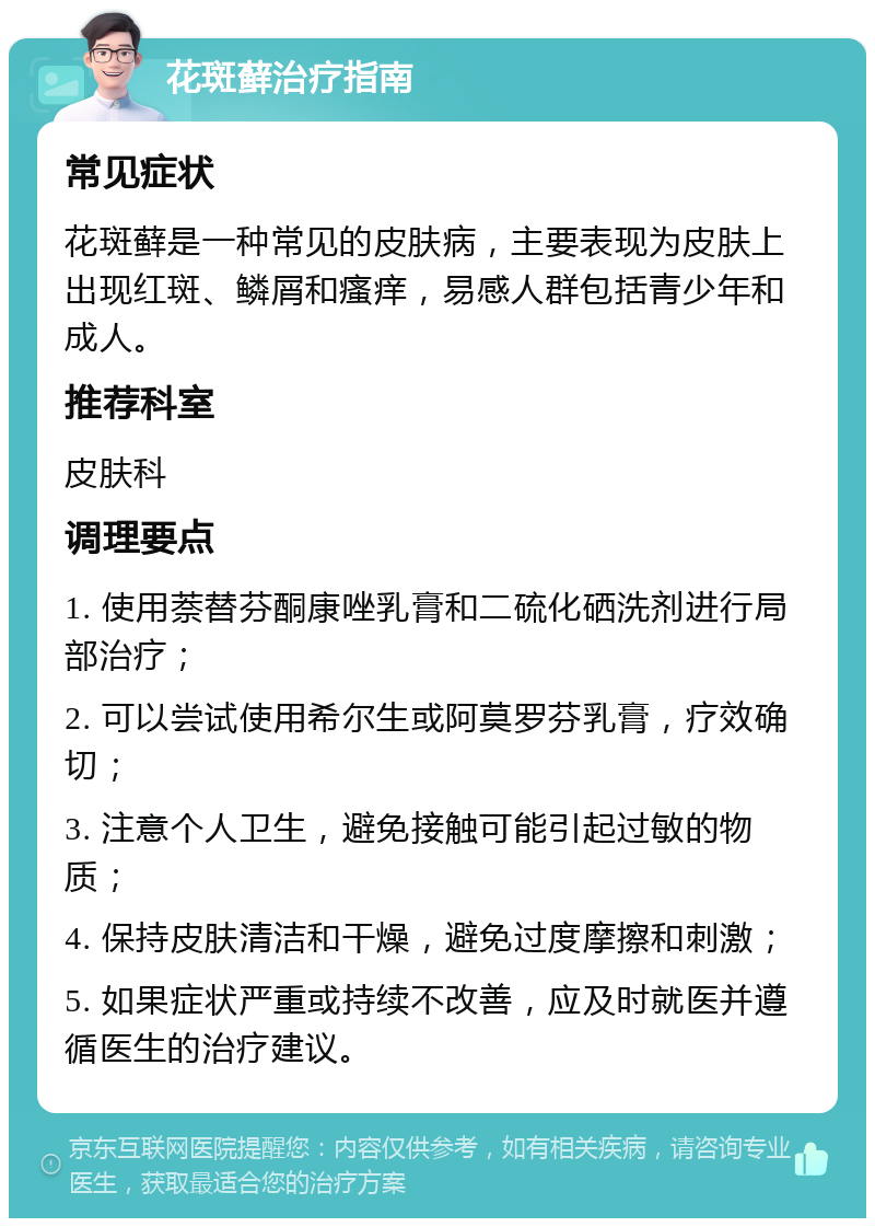 花斑藓治疗指南 常见症状 花斑藓是一种常见的皮肤病，主要表现为皮肤上出现红斑、鳞屑和瘙痒，易感人群包括青少年和成人。 推荐科室 皮肤科 调理要点 1. 使用萘替芬酮康唑乳膏和二硫化硒洗剂进行局部治疗； 2. 可以尝试使用希尔生或阿莫罗芬乳膏，疗效确切； 3. 注意个人卫生，避免接触可能引起过敏的物质； 4. 保持皮肤清洁和干燥，避免过度摩擦和刺激； 5. 如果症状严重或持续不改善，应及时就医并遵循医生的治疗建议。