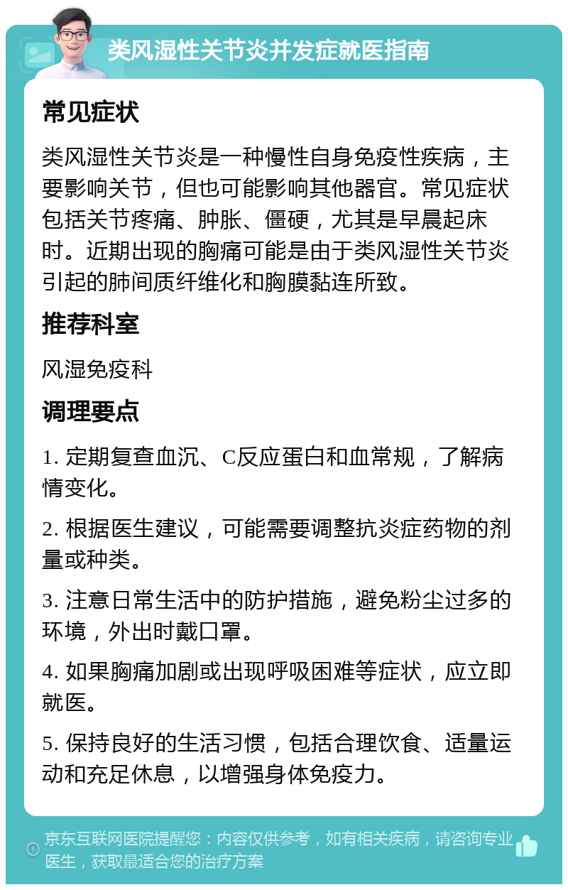 类风湿性关节炎并发症就医指南 常见症状 类风湿性关节炎是一种慢性自身免疫性疾病，主要影响关节，但也可能影响其他器官。常见症状包括关节疼痛、肿胀、僵硬，尤其是早晨起床时。近期出现的胸痛可能是由于类风湿性关节炎引起的肺间质纤维化和胸膜黏连所致。 推荐科室 风湿免疫科 调理要点 1. 定期复查血沉、C反应蛋白和血常规，了解病情变化。 2. 根据医生建议，可能需要调整抗炎症药物的剂量或种类。 3. 注意日常生活中的防护措施，避免粉尘过多的环境，外出时戴口罩。 4. 如果胸痛加剧或出现呼吸困难等症状，应立即就医。 5. 保持良好的生活习惯，包括合理饮食、适量运动和充足休息，以增强身体免疫力。