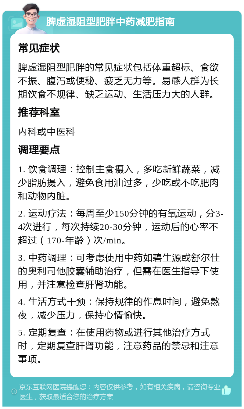 脾虚湿阻型肥胖中药减肥指南 常见症状 脾虚湿阻型肥胖的常见症状包括体重超标、食欲不振、腹泻或便秘、疲乏无力等。易感人群为长期饮食不规律、缺乏运动、生活压力大的人群。 推荐科室 内科或中医科 调理要点 1. 饮食调理：控制主食摄入，多吃新鲜蔬菜，减少脂肪摄入，避免食用油过多，少吃或不吃肥肉和动物内脏。 2. 运动疗法：每周至少150分钟的有氧运动，分3-4次进行，每次持续20-30分钟，运动后的心率不超过（170-年龄）次/min。 3. 中药调理：可考虑使用中药如碧生源或舒尔佳的奥利司他胶囊辅助治疗，但需在医生指导下使用，并注意检查肝肾功能。 4. 生活方式干预：保持规律的作息时间，避免熬夜，减少压力，保持心情愉快。 5. 定期复查：在使用药物或进行其他治疗方式时，定期复查肝肾功能，注意药品的禁忌和注意事项。