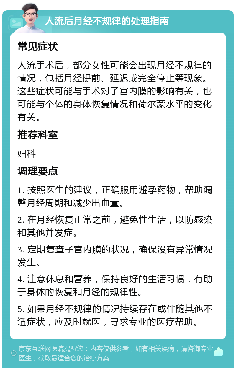 人流后月经不规律的处理指南 常见症状 人流手术后，部分女性可能会出现月经不规律的情况，包括月经提前、延迟或完全停止等现象。这些症状可能与手术对子宫内膜的影响有关，也可能与个体的身体恢复情况和荷尔蒙水平的变化有关。 推荐科室 妇科 调理要点 1. 按照医生的建议，正确服用避孕药物，帮助调整月经周期和减少出血量。 2. 在月经恢复正常之前，避免性生活，以防感染和其他并发症。 3. 定期复查子宫内膜的状况，确保没有异常情况发生。 4. 注意休息和营养，保持良好的生活习惯，有助于身体的恢复和月经的规律性。 5. 如果月经不规律的情况持续存在或伴随其他不适症状，应及时就医，寻求专业的医疗帮助。