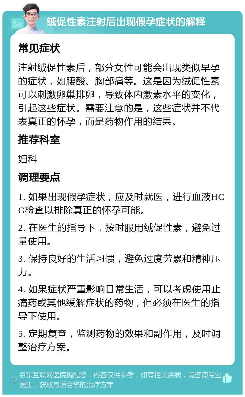 绒促性素注射后出现假孕症状的解释 常见症状 注射绒促性素后，部分女性可能会出现类似早孕的症状，如腰酸、胸部痛等。这是因为绒促性素可以刺激卵巢排卵，导致体内激素水平的变化，引起这些症状。需要注意的是，这些症状并不代表真正的怀孕，而是药物作用的结果。 推荐科室 妇科 调理要点 1. 如果出现假孕症状，应及时就医，进行血液HCG检查以排除真正的怀孕可能。 2. 在医生的指导下，按时服用绒促性素，避免过量使用。 3. 保持良好的生活习惯，避免过度劳累和精神压力。 4. 如果症状严重影响日常生活，可以考虑使用止痛药或其他缓解症状的药物，但必须在医生的指导下使用。 5. 定期复查，监测药物的效果和副作用，及时调整治疗方案。