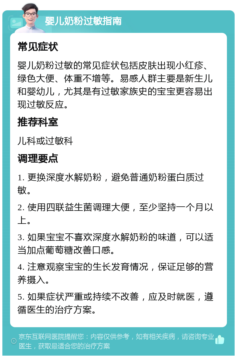 婴儿奶粉过敏指南 常见症状 婴儿奶粉过敏的常见症状包括皮肤出现小红疹、绿色大便、体重不增等。易感人群主要是新生儿和婴幼儿，尤其是有过敏家族史的宝宝更容易出现过敏反应。 推荐科室 儿科或过敏科 调理要点 1. 更换深度水解奶粉，避免普通奶粉蛋白质过敏。 2. 使用四联益生菌调理大便，至少坚持一个月以上。 3. 如果宝宝不喜欢深度水解奶粉的味道，可以适当加点葡萄糖改善口感。 4. 注意观察宝宝的生长发育情况，保证足够的营养摄入。 5. 如果症状严重或持续不改善，应及时就医，遵循医生的治疗方案。